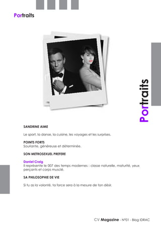 Portraits




                                                                            Portraits
    SANDRINE AIME

    Le sport, la danse, la cuisine, les voyages et les surprises.

    POINTS FORTS
    Souriante, généreuse et déterminée.

    SON METROSEXUEL PREFERE

    Daniel Craig
    Il représente le 007 des temps modernes : classe naturelle, maturité, yeux
    perçants et corps musclé.

    SA PHILOSOPHIE DE VIE

    Si tu as la volonté, ta force sera à la mesure de ton désir.




                                                     CV Magazine - N°01 - Blog IDRAC
 
