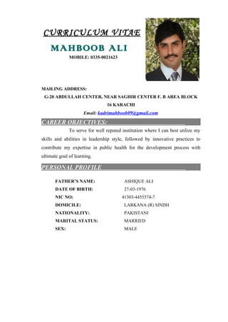 CURRICULUM VITAE
MAHBOOB ALI
MOBILE: 0335-0021623
MAILING ADDRESS:
G-20 ABDULLAH CENTER, NEAR SAGHIR CENTER F. B AREA BLOCK
16 KARACHI
Email: kadrimahboob09@gmail.com
CAREER OBJECTIVES:
To serve for well reputed institution where I can best utilize my
skills and abilities in leadership style, followed by innovative practices to
contribute my expertise in public health for the development process with
ultimate goal of learning.
PERSONAL PROFILE
FATHER’S NAME: ASHIQUE ALI
DATE OF BIRTH: 27-03-1976
NIC NO: 41303-4455574-7
DOMICILE: LARKANA (R) SINDH
NATIONALITY: PAKISTANI
MARITAL STATUS: MARRIED
SEX: MALE
 