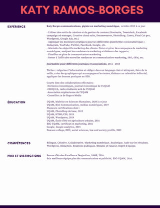 EXPÉRIENCE
ÉDUCATION
COMPÉTENCES
PRIX ET DISTINCTIONS
Katy Borges communications, pigiste en marketing numérique,  octobre 2012 à ce jour
- Utiliser des outils de création et de gestion de contenu (Hootsuite, Tweetdeck, Facebook
campaign ad manager, Creative cloud suite, Dreamweaver, PhotoShop, Canva, Final Cut pro,
Wordpress, Google Ads, etc.)
- Appliquer les meilleures pratiques pour les différentes plateformes socionumériques :
Instagram, YouTube, Twitter, Facebook, Google, etc.
- Atteindre les objectifs marketing des clients. Créer et gérer des campagnes de marketing
numériques, analyser les rendements marketing et élaborer des rapports,
- Planifier un plan de communication-marketing
- Rester à l’affût des nouvelles tendances en communication-marketing, SEO, SEM, etc.
Journaliste pour différents journaux et associations, 2011 - 2018
Tâches : vulgariser l'information et rédiger dans un language clair et attrayant, faire de la
veille, créer des graphiques qui accompagnent les textes, élaborer un calendrier éditorial,
appliquer les bonnes pratiques en SEO.
Courte liste des collaborations effectuées : 
-Horizons économiques, journal économique de l’UQAM
-CHOQ.CA, radio étudiante web de l’UQAM
-Association végétarienne de l’UQAM
-Conseiller.ca de Rogers Media
UQAM, Maîtrise en Sciences Humaines, 2020 à ce jour
UQAM, BAC Communication, médias numériques, 2019
Plusieurs certifications dont :
UQAM, PhotoShop de base, 2019 
UQAM, HTML/CSS, 2019
UQAM, Wordpress, 2019
UQAM, École d'été en agriculture urbaine, 2016
ESG-UQAM, certificat en marketing, 2016
Google, Google analytics, 2015
Dawson college, DEC, social sciences, law and society profile, 2002
Bilingue. Créative. Collaborative. Marketing numérique. Analytique. Axée sur les résultats.
Wordpress. Rédaction. Relations publiques. Minutie et rigueur. Esprit d’équipe.
Bourse d’études Excellence Desjardins, 1000$, 2016.
Prix meilleure équipe plan de communication et publicité, ESG-UQAM, 2016.
KATY RAMOS-BORGES
 