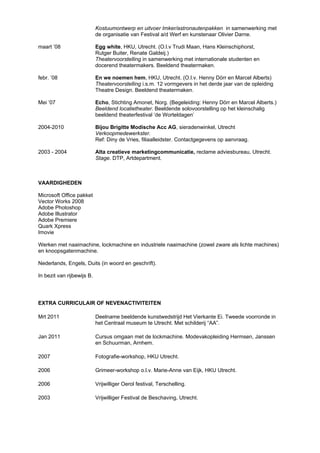 Kostuumontwerp en uitvoer Imker/astronautenpakken in samenwerking met
de organisatie van Festival a/d Werf en kunstenaar Olivier Darne.
maart ’08 Egg white, HKU, Utrecht. (O.l.v Trudi Maan, Hans Kleinschiphorst,
Rutger Buiter, Renate Galdeij.)
Theatervoorstelling in samenwerking met internationale studenten en
docerend theatermakers. Beeldend theatermaken.
febr. ’08 En we noemen hem, HKU, Utrecht. (O.l.v. Henny Dörr en Marcel Alberts)
Theatervoorstelling i.s.m. 12 vormgevers in het derde jaar van de opleiding
Theatre Design. Beeldend theatermaken.
Mei ’07 Echo, Stichting Amonet, Norg. (Begeleiding: Henny Dörr en Marcel Alberts.)
Beeldend locatietheater. Beeldende solovoorstelling op het kleinschalig
beeldend theaterfestival ‘de Worteldagen’
2004-2010 Bijou Brigitte Modische Acc AG, sieradenwinkel, Utrecht
Verkoopmedewerkster.
Ref: Diny de Vries, filiaalleidster. Contactgegevens op aanvraag.
2003 - 2004 Alta creatieve marketingcommunicatie, reclame adviesbureau, Utrecht.
Stage. DTP, Artdepartment.
VAARDIGHEDEN
Microsoft Office pakket
Vector Works 2008
Adobe Photoshop
Adobe Illustrator
Adobe Premiere
Quark Xpress
Imovie
Werken met naaimachine, lockmachine en industriele naaimachine (zowel zware als lichte machines)
en knoopsgatenmachine.
Nederlands, Engels, Duits (in woord en geschrift).
In bezit van rijbewijs B.
EXTRA CURRICULAIR OF NEVENACTIVITEITEN
Mrt 2011 Deelname beeldende kunstwedstrijd Het Vierkante Ei. Tweede voorronde in
het Centraal museum te Utrecht. Met schilderij “AA”.
Jan 2011 Cursus omgaan met de lockmachine. Modevakopleiding Hermsen, Janssen
en Schuurman, Arnhem.
2007 Fotografie-workshop, HKU Utrecht.
2006 Grimeer-workshop o.l.v. Marie-Anne van Eijk, HKU Utrecht.
2006 Vrijwilliger Oerol festival, Terschelling.
2003 Vrijwilliger Festival de Beschaving, Utrecht.
 