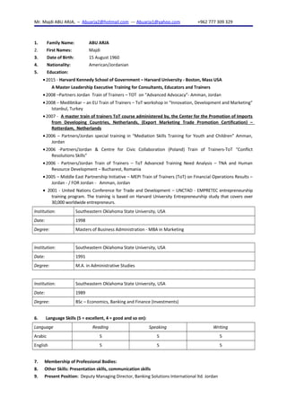 Mr. Majdi ABU ARJA, – Abuarja2@hotmail.com --- Abuarja1@yahoo.com +962 777 309 329
1. Family Name: ABU ARJA
2. First Names: Majdi
3. Date of Birth: 15 August 1960
4. Nationality: American/Jordanian
5. Education:
•2015 - Harvard Kennedy School of Government – Harvard University - Boston, Mass USA
A Master Leadership Executive Training for Consultants, Educators and Trainers
•2008 –Partners Jordan Train of Trainers – TOT on “Advanced Advocacy”- Amman, Jordan
•2008 – MedIbtikar – an EU Train of Trainers – ToT workshop in “Innovation, Development and Marketing”
Istanbul, Turkey
•2007 - A master train of trainers ToT course administered by, the Center for the Promotion of Imports
from Developing Countries, Netherlands, (Export Marketing Trade Promotion Certification) –
Rotterdam, Netherlands
•2006 – Partners/Jordan special training in “Mediation Skills Training for Youth and Children” Amman,
Jordan
•2006 -Partners/Jordan & Centre for Civic Collaboration (Poland) Train of Trainers-ToT “Conflict
Resolutions Skills”
•2006 - Partners/Jordan Train of Trainers – ToT Advanced Training Need Analysis – TNA and Human
Resource Development – Bucharest, Romania
•2005 – Middle East Partnership Initiative – MEPI Train of Trainers (ToT) on Financial Operations Results –
Jordan - / FOR Jordan - Amman, Jordan
• 2001 - United Nations Conference for Trade and Development – UNCTAD - EMPRETEC entrepreneurship
training program. The training is based on Harvard University Entrepreneurship study that covers over
30,000 worldwide entrepreneurs.
Institution: Southeastern Oklahoma State University, USA
Date: 1998
Degree: Masters of Business Administration - MBA in Marketing
Institution: Southeastern Oklahoma State University, USA
Date: 1991
Degree: M.A. in Administrative Studies
Institution: Southeastern Oklahoma State University, USA
Date: 1989
Degree: BSc – Economics, Banking and Finance (Investments)
6. Language Skills (5 = excellent, 4 = good and so on):
Language Reading Speaking Writing
Arabic 5 5 5
English 5 5 5
7. Membership of Professional Bodies:
8. Other Skills: Presentation skills, communication skills
9. Present Position: Deputy Managing Director, Banking Solutions International ltd. Jordan
 