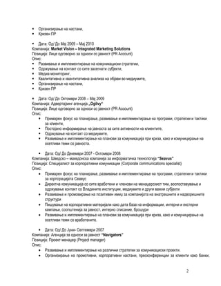    Организирање на настани,
   Кризен ПР

 Дата: Од/ До Мај 2009 – Мај 2010
Компанија: Market Vision – Integrated Marketing Solutions
Позиција: Лице одговорно за односи со јавност (PR Account)
Опис:
 Развивање и имплементирање на комуникациски стратегии,
 Одржување на контакт со сите засегнати субјекти,
 Медиа мониторинг,
 Квалитативна и квантитативна анализа на објави во медиумите,
 Организирање на настани,
 Кризен ПР

 Дата: Од/ До Октомври 2008 – Мај 2009
Компанија: Адвертајзинг агенција „Ogilvy“
Позиција: Лице одговорно за односи со јавност (PR Account)
Опис:
    Примарен фокус на планирање, развивање и имплементирање на програми, стратегии и тактики
       за клиенти,
    Постојано информирање на јавноста за сите активности на клиентите,
    Одржување на контакт со медиумите,
    Развивање и имплементирање на планови за комуникација при криза, како и комуницирање на
       осетливи теми со јавноста.

    Дата: Од/ До Декември 2007 - Октомври 2008
Компанија: Шведско – македонска компанија за информатичка технологија “Sеаvus”
Позиција: Специјалист за корпоративни комуникации (Corporate communications specialist)
Опис:
   • Примарен фокус на планирање, развивање и имплементирање на програми, стратегии и тактики
       за корпорацијата Сеавус
   • Директна комуникација со сите вработени и членови на менаџерскиот тим, воспоставување и
       одржување контакт со Владините институции, медиумите и други важни субјекти
   • Развивање и промовирање на позитивен имиџ за компанијата на внатрешните и надворешните
       структури
   • Пишување на корпоративни материјали како дата база на информации, интерни и екстерни
       кампањи, соопштенија за јавност, интерно списание, брошури
   • Развивање и имплементирање на планови за комуникација при криза, како и комуницирање на
       осетливи теми со вработените.

    Дата: Од/ До Јуни- Септември 2007
Компанија: Агенција за односи за јавност “Navigators”
Позиција: Проект менаџер (Project manager)
Опис:
   • Развивање и имплементирање на различни стратегии за комуникациски проекти.
   • Организирање на промотивни, корпоративни настани, пресконференции за клиенти како банки,


                                                                                  2
 