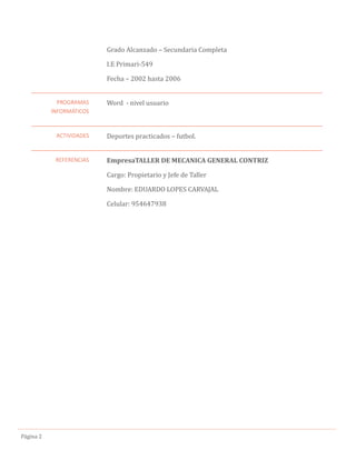 Pagina 2
Grado Alcanzado – Secundaria Completa
I.E Primari-549
Fecha – 2002 hasta 2006
PROGRAMAS
INFORMÁTICOS
Word - nivel usuario
ACTIVIDADES Deportes practicados – futbol.
REFERENCIAS EmpresaTALLER DE MECANICA GENERAL CONTRIZ
Cargo: Propietario y Jefe de Taller
Nombre: EDUARDO LOPES CARVAJAL
Celular: 954647938
 