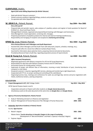 CLIENTLOGIC, Dublin, Feb 2006 – Feb 2007
Agent (Call center-Billing Department for British Telecom)
- Dealt with British Telecom customers`,
- Solved customers problems regarding billings, products and provided services,
- Co-operated with other Departments.
W. KRUK S.A., Poland, Poznań Sep 2004 – Nov 2005
PA to CFO and VP
- Prepared daily and periodic reports, sales analyses of jewellery saloons and register of stock quotation for Board of
W.KRUK S.A., (Excel and Power Point),
- Managed Board schedule, organized and prepared Board meetings with Managers and Contractors,
- Diary Management, travel organisation, screening calls, messages,
- Prepared presentations of jewellery products for internal and external meetings (conferences),
- Responsibility and managing of reception and receptionist (mentoring and training)
KPMG Sp. z o.o. Poland, Poznań, Mar 2004 – Aug 2004
PA to Partner/Director and 5 Managers and Audit Department
- Assisted CEO, others Managers and hole Audit Team with daily work, (reports, schedule, meetings, etc,),
- Prepared audit offers for clients from different markets (Power Point),
- Searched for information about potential clients, preparing internal and external documents,
- Provided professional help to Audit Dep. regarding preparation process of reports (Excel).
Ernst & Young S.A. Poland, Poznań, Jan 2000 – Nov 2003
Office Assistant/ Receptionist,
- Negotiated agreements with delivery companies for all Ernst & Young Departments.
- Responsibility for data base with Delivery Company invoices and CV’s data base,
- Accounted invoices for outside parties’ services,
- Supervised of proper and efficient flow of information; incoming e-mails/ distribution of post, (monitoring main
company’s e-mail inbox),
- Answered customer`s inquiries regarding E&Y services, advising and transferring to right Department,
- Cooperated with TP S.A. on proper working and controlling of the switchboard,
- Organizing business trips, meetings and conferences for audit, tax and legal dep. (service and price negotiation with
Hotels, Conference Centers, catering companies).
EDUCATION
• Project Management in ICT, IBAT Collage, Dublin Sep 2013 – May 2014
HETAC Special Purpose Award, Level 8,
- Cooperation and work on Projects with other students via Google shared documents,
- Simultaneous work on the same document at the same time via Google Docs and Google Sheets,
• Agency of Economy Development, Poland, Poznań
 Study of Marketing and exert an influence and negotiation 2005
 Study of Management of Human Resources (Title: Manager of Human Resources) 2004 - 2005
• University: Agriculture Academy in Poland, Poznań
Faculty: Agro-tourism
 Master’s degree 2001 - 2003
Master thesis: Tourist attractions in Kaszuby’s Region in the range of marketing.
(Development of “Bed and Breakfast” and Hotel`s capacity in Kaszuby’s Region)
 Engineer degree 1997 - 2001
Malgorzata Feola (Olczak)
80 Greeg Court, Parnell St, Dublin 1 Page | 3
Ph: 085 120 4107
Email: malao78@gmail.com, malgorzatafeola@gmail.com, www.projectmo.com
 