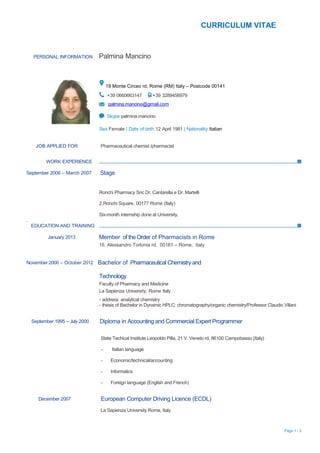 CURRICULUM VITAE



    PERSONAL INFORMATION         Palmina Mancino



                                      19 Monte Circeo rd, Rome (RM) Italy – Postcode 00141
                                      +39 0660663147        +39 3289456979
                                       palmina.mancino@gmail.com

                                      Skype palmina.mancino

                                 Sex Female | Date of birth 12 April 1981 | Nationality Italian


      JOB APPLIED FOR             Pharmaceutical chemist /pharmacist


          WORK EXPERIENCE

September 2006 – March 2007      Stage


                                 Ronchi Pharmacy Snc Dr. Cantarella e Dr. Martelli

                                 2,Ronchi Square, 00177 Rome (Italy)

                                 Six-month internship done at University.
.
    EDUCATION AND TRAINING

           January 2013          Member of the Order of Pharmacists in Rome
                                 15, Alessandro Torlonia rd, 00161 – Rome, Italy


November 2000 – October 2012     Bachelor of Pharmaceutical Chemistry and

                                 Technology
                                 Faculty of Pharmacy and Medicine
                                 La Sapienza University, Rome Italy
                                 - address: analytical chemistry
                                 - thesis of Bachelor in Dynamic HPLC: chromatography/organic chemistry/Professor Claudio Villani


    September 1995 – July 2000   Diploma in Accounting and Commercial Expert Programmer

                                  State Techical Institute Leopoldo Pilla, 21 V. Veneto rd, 86100 Campobasso (Italy)

                                  -     Italian language

                                  -     Economic/technical/accounting

                                  -     Informatics

                                  -     Foreign language (English and French)


       December 2007              European Computer Driving Licence (ECDL)
                                  La Sapienza University Rome, Italy



                                                                                                                           Page 1 / 2
 