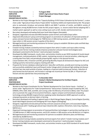 Curriculum Vitae Manjur Kader
November, 2020
4
From January 2014 : To August 2016
EMPLOYER : USAID’s Agricultural Value Chains Project
POSITION HELD : Project Manager
DESCRIPTION OF DUTIES:
 Worked as the Project Manager for the “Capacity Building of HYV Pulses Cultivation by the Farmers”, a value
chain under "Agricultural Value Chains Project (AVC)" funded by USAID and implemented by DAI. The project
aims to exclusively introduce and promote BARI-6 and BARI-7 varieties of Lentils, and BARI-6 variety of
Mungbeans among 40,000 farmers inside the AVC project regions, i.e. Jessore and/or Barisal adopting AVC‟s
market system approach as well as cross cutting issues such as A2F, Gender and Environment etc.
 Recruited, developed and leading field team South West Region (Jheniadah).
 Designed, negotiated and executed MOU between pulses farmers and traders/input sellers
 Organized 250 producers’ group and training program on promotion of cultivation of improved varieties of
pulses and post-harvest technologies for 7500 farmers in 500 training sessions, and 500 traders and 750
input sellers in 100 sessions across 4 upazilas of the district.
 Managed technical and monitoring assistance for farmers’ group to establish 250 demo plots and field days
attended by 10,000 farmers.
 Created training modules assisted by technical experts from which 2 traders and input sellers training
modules and 2 farmer training modules (improve production and post-harvest technologies) were
developed customized to the farmers’ need and project mandate.
 Developed the M&E framework, results chain, and activities timeline as per DCED standard of results-based
management, institutionalization of MEL system, maintaining records on internal activities, collecting and
curating data from field, and periodically preparing MEL reports in the desired formats
 Liaison between AVC, Innovision and DAI, generating Monthly Impacts & Achievements Report for AVC and
leading quarterly intervention progress meeting with AVC.
 Prepared the farmers database collecting farmers’ data after verification, provide post-training counseling
and successfully established input and forward marker linkage which introduced high-yielding and disease-
resistant two new seed varieties of pulses, leading to a 4 percent yield increase per hectare, reduction of
post-harvest loss by 6 percent, and increase in average net income per farmer by $64, or 78 percent per
hectare and also opened two new processing mills.
From January 2008 : To December 2013
EMPLOYER : Katalyst’s Market Development for Fertilizer Projects
POSITION HELD : Project Coordinator
DESCRIPTION OF DUTIES:
 Worked as the Project Coordinator for the “Market Development for Cross Sector Inputs – Fertilizer”, a
sector under "Agribusiness for Trade Competitiveness" Swisscontact / Katalyst project funded by SDC, GIZ,
DANIDA, DFID, CIDA, SIDA, and EKN; and running under the Ministry of Commerce (MoC), GoB. The project
aims to promote the usage of micronutrient fertilizers, organic compost and homestead composting
technology among 200,000 marginal farmers applying market development (M4P) approach as well as
empowering women as decision takers in farming.
 Recruited, developed and leading 4 regional teams in North Bengal Region (Bogra), Central Region (Comilla),
South West Region (Jessore) and Chittagong Hill Tracts Region (Chittagong).
 Designed, negotiated and executed partnership contracts seasonal activity plans and associated budget
simultaneously with 7 leading agricultural input industries (ACI, Ispahani, Petrochem, Auto Crop, Haychem,
NAFCO etc.).
 Organized training program on promotion of improved fertilizer technologies in partnership reaching out to
112,600 farmers in 1865 training sessions, and 9,321 retailers in 300 sessions across 48 districts in 4 regions.
 Managed technical and monitoring assistance for partners to establish 100 demo plots and field days
attended by 20,000 farmers.
 Created central training modules assisted by technical experts from which 7 retailer training modules and 7
farmer training modules were developed customized to the partners’ need and project mandate.
 Developed the M&E framework, results chain, and activities timeline as per DCED standard of results-based
management.
 
