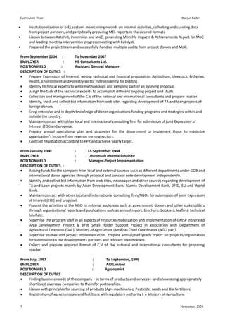 Curriculum Vitae Manjur Kader
November, 2020
5
 Institutionalization of MEL system, maintaining records on internal activities, collecting and curating data
from project partners, and periodically preparing MEL reports in the desired formats
 Liaison between Katalyst, Innovision and MoC, generating Monthly Impacts & Achievements Report for MoC
and leading monthly intervention progress meeting with Katalyst.
 Prepared the project team and successfully handled multiple audits from project donors and MoC.
From September 2004 : To November 2007
EMPLOYER : HB Consultants Ltd.
POSITION HELD : Assistant General Manager
DESCRIPTION OF DUTIES :
 Prepare Expression of Interest, wining technical and financial proposal on Agriculture, Livestock, Fisheries,
Health, Environment and Forestry sector independently for bidding.
 Identify technical experts to write methodology and sampling part of an evolving proposal.
 Assign the task of the technical experts to accomplish different ongoing project and study.
 Collection and management of the C.V of the national and international consultants and prepare roaster.
 Identify, track and collect bid information from web sites regarding development of TA and loan projects of
foreign donors.
 Keep extensive and in depth knowledge of donor organizations funding programs and strategies within and
outside the country.
 Maintain contact with other local and international consulting firm for submission of joint Expression of
Interest (EOI) and proposal.
 Prepare annual operational plan and strategies for the department to implement those to maximize
organization’s income from revenue earning sectors.
 Contract negotiation according to PPR and achieve yearly target.
From January 2000 : To September 2004
EMPLOYER : Uniconsult International Ltd
POSITION HELD : Manager-Project Implementation
DESCRIPTION OF DUTIES :
 Raising funds for the company from local and external sources such as different departments under GOB and
international donor agencies through proposal and concept note development independently.
 Identify and collect bid information from web sites, newspaper and other sources regarding development of
TA and Loan projects mainly by Asian Development Bank, Islamic Development Bank, DFID, EU and World
Bank.
 Maintain contact with other local and international consulting firm/NGOs for submission of joint Expression
of Interest (EOI) and proposal.
 Present the activities of the NGO to external audiences such as government, donors and other stakeholders
through organizational reports and publications such as annual report, brochure, booklets, leaflets, technical
brief etc.
 Supervise the program staff in all aspects of resources mobilization and implementation of GMSP Integrated
Area Development Project & BPJB Small Holder Support Project in association with Department of
Agricultural Extension (DAE), Ministry of Agriculture (MoA) as Chief Coordinator (NGO part).
 Supervise studies and project implementation. Prepare annual/half yearly report on projects/organization
for submission to the developments partners and relevant stakeholders.
 Collect and prepare required format of C.V of the national and international consultants for preparing
roaster.
From July, 1997 : To September, 1999
EMPLOYER : ACI Limited
POSITION HELD : Agronomist
DESCRIPTION OF DUTIES :
 Finding business needs of the company – in terms of products and services – and showcasing appropriately
shortlisted overseas companies to them for partnerships.
 Liaison with principles for sourcing of products (Agri-machineries, Pesticide, seeds and Bio-fertilizers)
 Registration of agrochemicals and fertilizers with regulatory authority i. e Ministry of Agriculture.
 