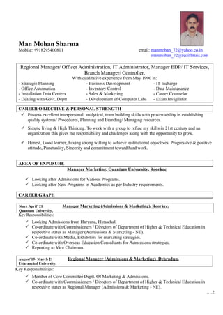 CAREER OBJECTIVE & PERSONAL STRENGTH
CAREER GRAPH
Regional Manager (Admissions & Marketing) Dehradun.
August’19- March 21
Uttaranchal University,
Man Mohan Sharma
Mobile: +918295400801 email: manmohan_72@yahoo.co.in
manmohan_72@rediffmail.com
Regional Manager/ Officer Administration, IT Administrator, Manager EDP/ IT Services,
Branch Manager/ Controller.
With qualitative experience from May 1990 in:
- Strategic Planning - Business Development - IT Incharge
- Office Automation - Inventory Control - Data Maintenance
- Installation Data Centers - Sales & Marketing - Career Counselor
- Dealing with Govt. Deptt - Development of Computer Labs - Exam Invigilator
✓ Possess excellent interpersonal, analytical, team building skills with proven ability in establishing
quality systems/ Procedures, Planning and Branding/ Managing resources.
✓ Simple living & High Thinking. To work with a group to refine my skills in 21st century and an
organization this gives me responsibility and challenges along with the opportunity to grow.
✓ Honest, Good learner, having strong willing to achieve institutional objectives. Progressive & positive
attitude, Punctuality, Sincerity and commitment toward hard work.
AREA OF EXPOSURE
Manager Marketing, Quantum University, Roorkee
Looking after Admissions for Various Programs.
Looking after New Programs in Academics as per Industry requirements.
Since April’ 21 Manager Marketing (Admissions & Marketing), Roorkee.
Quantum University,
Key Responsibilities:
Looking Admissions from Haryana, Himachal.
Co-ordinate with Commissioners / Directors of Department of Higher & Technical Education in
respective states as Manager (Admissions & Marketing - NE).
Co-ordinate with Media, Exhibitors for marketing strategies.
Co-ordinate with Overseas Education Consultants for Admissions strategies.
Reporting to Vice Chairman.
Key Responsibilities:
Member of Core Committee Deptt. Of Marketing & Admissions.
Co-ordinate with Commissioners / Directors of Department of Higher & Technical Education in
respective states as Regional Manager (Admissions & Marketing - NE).
….2.
 