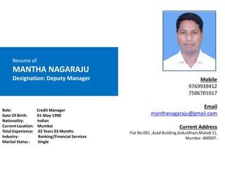 Resume of
MANTHA NAGARAJU
Designation: Deputy Manager
Role: Credit Manager
Date Of Birth: 01-May-1990
Nationality: Indian
Current Location: Mumbai
Total Experience: 02 Years 03 Months
Industry: Banking/Financial Services
Marital Status : Single
Mobile
9769939412
7506701017
Email
manthanagaraju@gmail.com
Current Address
Flat No:001 ,Azad Building,Gokuldham,Malad( E),
Mumbai -400097.
 