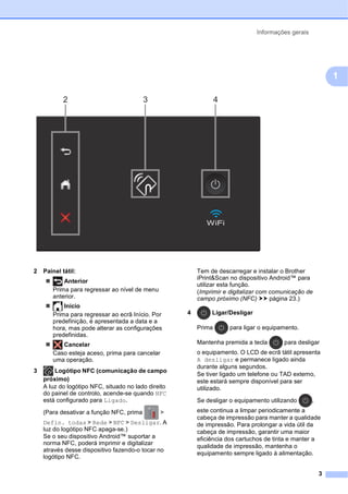 Informações gerais
3
1
2 Painel tátil:
 Anterior
Prima para regressar ao nível de menu
anterior.
 Início
Prima para regressar ao ecrã Início. Por
predefinição, é apresentada a data e a
hora, mas pode alterar as configurações
predefinidas.
 Cancelar
Caso esteja aceso, prima para cancelar
uma operação.
3 Logótipo NFC (comunicação de campo
próximo)
A luz do logótipo NFC, situado no lado direito
do painel de controlo, acende-se quando NFC
está configurado para Ligado.
(Para desativar a função NFC, prima >
Defin. todas > Rede > NFC > Desligar. A
luz do logótipo NFC apaga-se.)
Se o seu dispositivo Android™ suportar a
norma NFC, poderá imprimir e digitalizar
através desse dispositivo fazendo-o tocar no
logótipo NFC.
Tem de descarregar e instalar o Brother
iPrint&Scan no dispositivo Android™ para
utilizar esta função.
(Imprimir e digitalizar com comunicação de
campo próximo (NFC) uu página 23.)
4 Ligar/Desligar
Prima para ligar o equipamento.
Mantenha premida a tecla para desligar
o equipamento. O LCD de ecrã tátil apresenta
A desligar e permanece ligado ainda
durante alguns segundos.
Se tiver ligado um telefone ou TAD externo,
este estará sempre disponível para ser
utilizado.
Se desligar o equipamento utilizando ,
este continua a limpar periodicamente a
cabeça de impressão para manter a qualidade
de impressão. Para prolongar a vida útil da
cabeça de impressão, garantir uma maior
eficiência dos cartuchos de tinta e manter a
qualidade de impressão, mantenha o
equipamento sempre ligado à alimentação.
2 4
3
 