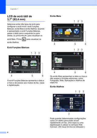 Capítulo 1
4
LCD de ecrã tátil de
3,7" (93,4 mm) 1
Selecione entre três tipos de ecrã para
configurar o ecrã Início: ecrã Funções
Básicas, ecrãs Mais e ecrãs Atalhos. Quando
é apresentado o ecrã Funções Básicas,
passe o dedo para a esquerda ou para
direita, ou prima d ou c, para visualizar os
ecrã Mais. Prima para visualizar os
ecrãs Atalhos.
Ecrã Funções Básicas 1
O ecrã Funções Básicas apresenta a data e
a hora e dá acesso aos modos de fax, cópia
e digitalização.
Ecrãs Mais 1
Os ecrãs Mais apresentam a data e a hora e
dão acesso a funções adicionais, como
Fotografia, Web, Aplicações e Atalhos de
cópia A3.
Ecrãs Atalhos 1
Pode guardar determinadas configurações
como um atalho para poder enviar
rapidamente um fax, uma cópia ou uma
digitalização e utilizar os serviços Web
Connect. (uu Guia On-line do Utilizador.)
1
6
5
2 3
4
1
6
5
2 3
4
1
6
5
2 3
4
1 2 3
7
 