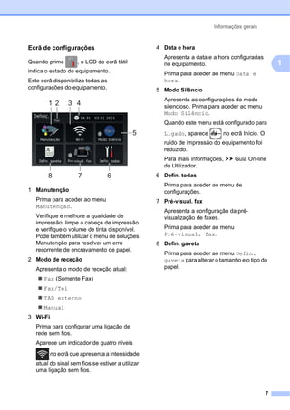Informações gerais
7
1
Ecrã de configurações 1
Quando prime , o LCD de ecrã tátil
indica o estado do equipamento.
Este ecrã disponibiliza todas as
configurações do equipamento.
1 Manutenção
Prima para aceder ao menu
Manutenção.
Verifique e melhore a qualidade de
impressão, limpe a cabeça de impressão
e verifique o volume de tinta disponível.
Pode também utilizar o menu de soluções
Manutenção para resolver um erro
recorrente de encravamento de papel.
2 Modo de receção
Apresenta o modo de receção atual:
 Fax (Somente Fax)
 Fax/Tel
 TAD externo
 Manual
3 Wi-Fi
Prima para configurar uma ligação de
rede sem fios.
Aparece um indicador de quatro níveis
no ecrã que apresenta a intensidade
atual do sinal sem fios se estiver a utilizar
uma ligação sem fios.
4 Data e hora
Apresenta a data e a hora configuradas
no equipamento.
Prima para aceder ao menu Data e
hora.
5 Modo Silêncio
Apresenta as configurações do modo
silencioso. Prima para aceder ao menu
Modo Silêncio.
Quando este menu está configurado para
Ligado, aparece no ecrã Início. O
ruído de impressão do equipamento foi
reduzido.
Para mais informações, uu Guia On-line
do Utilizador.
6 Defin. todas
Prima para aceder ao menu de
configurações.
7 Pré-visual. fax
Apresenta a configuração da pré-
visualização de faxes.
Prima para aceder ao menu
Pré-visual. fax.
8 Defin. gaveta
Prima para aceder ao menu Defin.
gaveta para alterar o tamanho e o tipo do
papel.
1 2 4
3
8 7 6
5
 