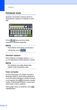 Capítulo 1
8
Introduzir texto 1
Quando é necessário introduzir texto no
equipamento, aparece um teclado no ecrã
tátil.
Prima para percorrer letras,
números e carateres especiais.
NOTA
Para alternar entre letras maiúsculas e
minúsculas, prima .
Introduzir espaços 1
Para introduzir um espaço, prima Espaço
ou, em alternativa, c para deslocar o cursor.
NOTA
Os carateres que estão disponíveis
podem variar consoante o país.
Fazer correções 1
Se tiver introduzido um caráter incorreto e
pretender alterá-lo, prima d para deslocar o
cursor de modo a destacar o caráter incorreto
e, em seguida, prima . Introduza o caráter
correto. Pode também utilizar o cursor para
voltar atrás e inserir carateres.
Para apagar todos os carateres, prima
repetidamente.
 