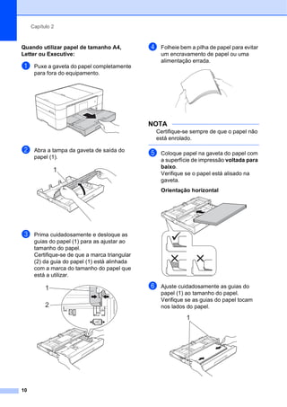 Capítulo 2
10
Quando utilizar papel de tamanho A4,
Letter ou Executive: 2
a Puxe a gaveta do papel completamente
para fora do equipamento.
b Abra a tampa da gaveta de saída do
papel (1).
c Prima cuidadosamente e desloque as
guias do papel (1) para as ajustar ao
tamanho do papel.
Certifique-se de que a marca triangular
(2) da guia do papel (1) está alinhada
com a marca do tamanho do papel que
está a utilizar.
d Folheie bem a pilha de papel para evitar
um encravamento de papel ou uma
alimentação errada.
NOTA
Certifique-se sempre de que o papel não
está enrolado.
e Coloque papel na gaveta do papel com
a superfície de impressão voltada para
baixo.
Verifique se o papel está alisado na
gaveta.
Orientação horizontal 2
f Ajuste cuidadosamente as guias do
papel (1) ao tamanho do papel.
Verifique se as guias do papel tocam
nos lados do papel.
1
1
2
1
 