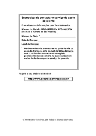 Se precisar de contactar o serviço de apoio
ao cliente
Preencha estas informações para futura consulta:
Número do Modelo: MFC-J4620DW e MFC-J4625DW
(assinale o número do seu modelo)
Número de Série: 1
Data de Compra:
Local da Compra:
1
O número de série encontra-se na parte de trás da
unidade. Conserve este Manual do Utilizador junto
com o recibo de compra como um registo
permanente da sua compra, na eventualidade de
roubo, incêndio ou para o serviço de garantia.
Registe o seu produto on-line em
http://www.brother.com/registration
© 2014 Brother Industries, Ltd. Todos os direitos reservados.
 
