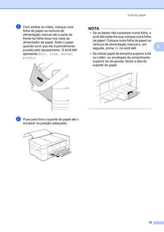 Colocar papel
13
2
e Com ambas as mãos, coloque uma
folha de papel na ranhura de
alimentação manual até a parte da
frente da folha tocar nos rolos do
alimentador de papel. Solte o papel
quando ouvir que ele é parcialmente
puxado pelo equipamento. O ecrã tátil
apresenta Entr. alim. manual
pronta.
f Puxe para fora o suporte do papel até o
encaixar na posição adequada.
NOTA
• Se os dados não couberem numa folha, o
ecrã tátil pede-lhe que coloque outra folha
de papel. Coloque outra folha de papel na
ranhura de alimentação manual e, em
seguida, prima OK no ecrã tátil.
• Se utilizar papel de tamanho superior a A4
ou Letter, ou envelopes de comprimento
superior ao da gaveta, feche a aba do
suporte do papel.
 
