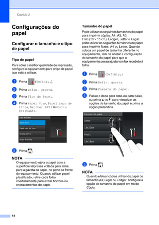 Capítulo 2
14
Configurações do
papel 2
Configurar o tamanho e o tipo
de papel 2
Tipo de papel 2
Para obter a melhor qualidade de impressão,
configure o equipamento para o tipo de papel
que está a utilizar.
a Prima (Definiç.).
b Prima Defin. gaveta.
c Prima Tipo de Papel.
d Prima Papel Norm, Papel impr de
tinta, Brother BP71 ou Outro
Brilhante.
e Prima .
NOTA
O equipamento ejeta o papel com a
superfície impressa voltada para cima,
para a gaveta do papel, na parte da frente
do equipamento. Quando utilizar papel
plastificado, retire cada folha
imediatamente para evitar borrões ou
encravamentos de papel.
Tamanho do papel 2
Pode utilizar os seguintes tamanhos de papel
para imprimir cópias: A4, A5, A3,
Foto (10 × 15 cm), Ledger, Letter e Legal;
pode utilizar os seguintes tamanhos de papel
para imprimir faxes: A4 ou Letter. Quando
coloca um papel de tamanho diferente no
equipamento, tem de alterar a configuração
do tamanho do papel para que o
equipamento possa ajustar um fax recebido à
folha.
a Prima (Definiç.).
b Prima Defin. gaveta.
c Prima Formato do papel.
d Passe o dedo para cima ou para baixo,
ou prima a ou b, para visualizar as
opções de tamanho do papel e prima a
opção pretendida.
e Prima .
NOTA
Quando efetuar cópias utilizando papel de
tamanho A3, Legal ou Ledger, configure a
opção de tamanho do papel em modo
Cópia.
 