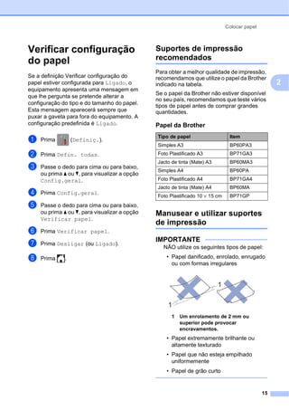 Colocar papel
15
2
Verificar configuração
do papel 2
Se a definição Verificar configuração do
papel estiver configurada para Ligado, o
equipamento apresenta uma mensagem em
que lhe pergunta se pretende alterar a
configuração do tipo e do tamanho do papel.
Esta mensagem aparecerá sempre que
puxar a gaveta para fora do equipamento. A
configuração predefinida é Ligado.
a Prima (Definiç.).
b Prima Defin. todas.
c Passe o dedo para cima ou para baixo,
ou prima a ou b, para visualizar a opção
Config.geral.
d Prima Config.geral.
e Passe o dedo para cima ou para baixo,
ou prima a ou b, para visualizar a opção
Verificar papel.
f Prima Verificar papel.
g Prima Desligar (ou Ligado).
h Prima .
Suportes de impressão
recomendados 2
Para obter a melhor qualidade de impressão,
recomendamos que utilize o papel da Brother
indicado na tabela.
Se o papel da Brother não estiver disponível
no seu país, recomendamos que teste vários
tipos de papel antes de comprar grandes
quantidades.
Manusear e utilizar suportes
de impressão 2
IMPORTANTE
NÃO utilize os seguintes tipos de papel:
• Papel danificado, enrolado, enrugado
ou com formas irregulares
1 Um enrolamento de 2 mm ou
superior pode provocar
encravamentos.
• Papel extremamente brilhante ou
altamente texturado
• Papel que não esteja empilhado
uniformemente
• Papel de grão curto
Papel da Brother
Tipo de papel Item
Simples A3 BP60PA3
Foto Plastificado A3 BP71GA3
Jacto de tinta (Mate) A3 BP60MA3
Simples A4 BP60PA
Foto Plastificado A4 BP71GA4
Jacto de tinta (Mate) A4 BP60MA
Foto Plastificado 10 × 15 cm BP71GP
1
1
 
