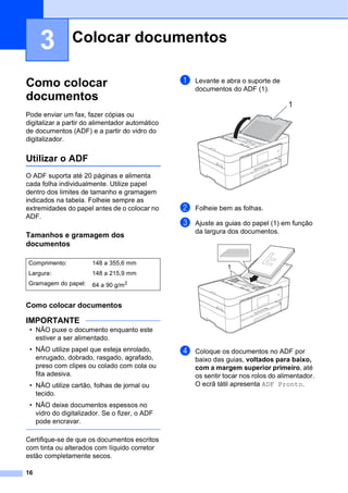 16
3
Como colocar
documentos 3
Pode enviar um fax, fazer cópias ou
digitalizar a partir do alimentador automático
de documentos (ADF) e a partir do vidro do
digitalizador.
Utilizar o ADF 3
O ADF suporta até 20 páginas e alimenta
cada folha individualmente. Utilize papel
dentro dos limites de tamanho e gramagem
indicados na tabela. Folheie sempre as
extremidades do papel antes de o colocar no
ADF.
Tamanhos e gramagem dos
documentos 3
Como colocar documentos 3
IMPORTANTE
• NÃO puxe o documento enquanto este
estiver a ser alimentado.
• NÃO utilize papel que esteja enrolado,
enrugado, dobrado, rasgado, agrafado,
preso com clipes ou colado com cola ou
fita adesiva.
• NÃO utilize cartão, folhas de jornal ou
tecido.
• NÃO deixe documentos espessos no
vidro do digitalizador. Se o fizer, o ADF
pode encravar.
Certifique-se de que os documentos escritos
com tinta ou alterados com líquido corretor
estão completamente secos.
a Levante e abra o suporte de
documentos do ADF (1).
b Folheie bem as folhas.
c Ajuste as guias do papel (1) em função
da largura dos documentos.
d Coloque os documentos no ADF por
baixo das guias, voltados para baixo,
com a margem superior primeiro, até
os sentir tocar nos rolos do alimentador.
O ecrã tátil apresenta ADF Pronto.
Colocar documentos 3
Comprimento: 148 a 355,6 mm
Largura: 148 a 215,9 mm
Gramagem do papel: 64 a 90 g/m2
1
1
 