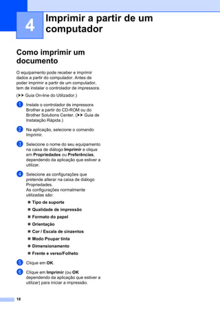 18
4
Como imprimir um
documento 4
O equipamento pode receber e imprimir
dados a partir do computador. Antes de
poder imprimir a partir de um computador,
tem de instalar o controlador de impressora.
(uu Guia On-line do Utilizador.)
a Instale o controlador de impressora
Brother a partir do CD-ROM ou do
Brother Solutions Center. (uu Guia de
Instalação Rápida.)
b Na aplicação, selecione o comando
Imprimir.
c Selecione o nome do seu equipamento
na caixa de diálogo Imprimir e clique
em Propriedades ou Preferências,
dependendo da aplicação que estiver a
utilizar.
d Selecione as configurações que
pretende alterar na caixa de diálogo
Propriedades.
As configurações normalmente
utilizadas são:
 Tipo de suporte
 Qualidade de impressão
 Formato do papel
 Orientação
 Cor / Escala de cinzentos
 Modo Poupar tinta
 Dimensionamento
 Frente e verso/Folheto
e Clique em OK.
f Clique em Imprimir (ou OK
dependendo da aplicação que estiver a
utilizar) para iniciar a impressão.
Imprimir a partir de um
computador 4
 