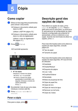 19
5
5
Como copiar 5
a Efetue um dos seguintes procedimentos
para colocar o documento:
 Coloque o documento voltado para
baixo no ADF.
(Utilizar o ADF uu página 16.)
 Coloque o documento voltado para
baixo no vidro do digitalizador.
(Utilizar o vidro do digitalizador
uu página 17.)
b Prima (Cópia).
 O ecrã tátil apresenta:
1 N.º de cópias
Introduza o número de cópias:
 Prima - ou + no ecrã tátil.
 Prima o número de cópias
apresentado no ecrã tátil e, em
seguida, introduza o número de
cópias pretendido.
Prima OK.
c Se pretender mais do que uma cópia,
introduza o número (até 99).
d Prima Iniciar mono ou Cor
inicial.
Parar a cópia 5
Para parar a cópia, prima .
Descrição geral das
opções de cópia 5
Para alterar as opções de cópia, prima
Cópia e, em seguida, Opções. Passe o
dedo para cima ou para baixo, ou prima a ou
b, para percorrer as configurações da cópia.
Quando a configuração que pretende for
apresentada, prima-a e selecione a sua
opção. Quando tiver terminado de alterar as
opções, prima OK.
Para mais informações sobre como alterar as
opções de cópia seguintes, consulte
página 20.
 Tipo de papel
 Tamanho do papel
Para mais informações sobre como alterar as
opções de cópia seguintes, uu Guia On-line
do Utilizador.
 Qualidade
 Ampliar/Reduzir
 Esquema de página
 2 em 1 (ID)
 Empilhar/Ordenar
 Densidade
 Modo de poupança de tinta
 Cópia de papel fino
 Cópia de livro
 Cópia de marca de água
 Remover cor de fundo
 Cópia de 2 lados
Cópia 5
1
 