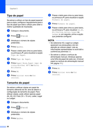 Capítulo 5
20
Tipo de papel 5
Se estiver a utilizar um tipo de papel especial
para a cópia, configure o equipamento para o
tipo de papel que está a utilizar para obter a
melhor qualidade de impressão.
a Coloque o documento.
b Prima (Cópia).
c Introduza o número de cópias
pretendido.
d Prima Opções.
e Passe o dedo para cima ou para baixo,
ou prima a ou b, para visualizar a opção
Tipo de Papel.
f Prima Tipo de Papel.
g Prima Papel Norm, Papel impr de
tinta, Brother BP71 ou Outro
Brilhante.
h Prima OK.
i Prima Iniciar mono ou Cor
inicial.
Tamanho do papel 5
Se estiver a efetuar cópias em papel de
tamanho diferente de A4, terá de alterar a
configuração do tamanho do papel. Para
efetuar cópias, pode utilizar apenas papel
A4, A5, A3, Foto (10 × 15 cm), Letter, Legal
ou Ledger.
a Coloque o documento.
b Prima (Cópia).
c Introduza o número de cópias
pretendido.
d Prima Opções.
e Passe o dedo para cima ou para baixo,
ou prima a ou b, para visualizar a opção
Formato do papel.
f Prima Formato do papel.
g Passe o dedo para cima ou para baixo,
ou prima a ou b, para visualizar A4, A5,
A3, 10x15cm, Letter, Legal ou
Ledger e, em seguida, prima a opção
que pretende configurar.
NOTA
• Se selecionar A3, Legal ou Ledger,
aparecem as precauções a ter em
atenção ao colocar papel. Leia as
informações apresentadas no ecrã tátil e
confirme-as premindo OK.
• Se estiver a utilizar a ranhura de
alimentação manual, introduza apenas
uma folha de papel de cada vez. (Colocar
papel na ranhura de alimentação manual
uu página 11.)
h Prima OK.
i Prima Iniciar mono ou Cor
inicial.
 