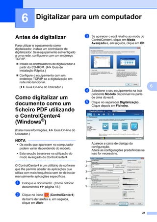 21
6
6
Antes de digitalizar 6
Para utilizar o equipamento como
digitalizador, instale um controlador de
digitalizador. Se o equipamento estiver ligado
a uma rede, configure-o com um endereço
TCP/IP.
 Instale os controladores de digitalizador a
partir do CD-ROM. (uu Guia de
Instalação Rápida.)
 Configure o equipamento com um
endereço TCP/IP se a digitalização em
rede não funcionar.
(uu Guia On-line do Utilizador.)
Como digitalizar um
documento como um
ficheiro PDF utilizando
o ControlCenter4
(Windows®) 6
(Para mais informações, uu Guia On-line do
Utilizador.)
NOTA
• Os ecrãs que aparecem no computador
podem variar dependendo do modelo.
• Esta secção baseia-se na utilização do
modo Avançado do ControlCenter4.
O ControlCenter4 é um utilitário de software
que lhe permite aceder às aplicações que
utiliza com mais frequência sem ter de iniciar
manualmente aplicações específicas.
a Coloque o documento. (Como colocar
documentos uu página 16.)
b Clique no ícone (ControlCenter4)
da barra de tarefas e, em seguida,
clique em Abrir.
c Se aparecer o ecrã relativo ao modo do
ControlCenter4, clique em Modo
Avançado e, em seguida, clique em OK.
d Selecione o seu equipamento na lista
pendente Modelo disponível na parte
de cima do ecrã.
e Clique no separador Digitalização.
Clique depois em Ficheiro.
Aparece a caixa de diálogo da
configuração.
Altere as configurações predefinidas se
isso for necessário.
Digitalizar para um computador 6
1
2
3
4
5
 