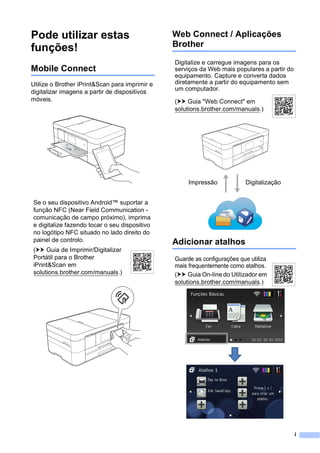 i
Pode utilizar estas
funções!
Mobile Connect
Utilize o Brother iPrint&Scan para imprimir e
digitalizar imagens a partir de dispositivos
móveis.
Web Connect / Aplicações
Brother
Adicionar atalhos
Se o seu dispositivo Android™ suportar a
função NFC (Near Field Communication -
comunicação de campo próximo), imprima
e digitalize fazendo tocar o seu dispositivo
no logótipo NFC situado no lado direito do
painel de controlo.
(uu Guia de Imprimir/Digitalizar
Portátil para o Brother
iPrint&Scan em
solutions.brother.com/manuals.)
Digitalize e carregue imagens para os
serviços da Web mais populares a partir do
equipamento. Capture e converta dados
diretamente a partir do equipamento sem
um computador.
(uu Guia "Web Connect" em
solutions.brother.com/manuals.)
Impressão Digitalização
Guarde as configurações que utiliza
mais frequentemente como atalhos.
(uu Guia On-line do Utilizador em
solutions.brother.com/manuals.)
 