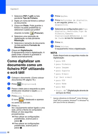 Capítulo 6
22
1 Selecione PDF (*.pdf) na lista
pendente Tipo de Ficheiro.
2 Digite um nome de ficheiro a atribuir
ao documento.
3 Clique em Pasta. Pode guardar o
ficheiro na pasta predefinida ou
selecionar a pasta que preferir
clicando no botão (Procurar).
4 Selecione uma resolução de
digitalização na lista pendente
Resolução.
5 Selecione o tamanho do documento
na lista pendente Formato do
Documento.
f Clique em Digitalização.
O equipamento inicia a digitalização. A
pasta onde o ficheiro é guardado é
aberta automaticamente.
Como digitalizar um
documento como um
ficheiro PDF utilizando
o ecrã tátil 6
a Coloque o documento. (Como colocar
documentos uu página 16.)
b Prima (Digitalizar).
c Passe o dedo para a esquerda ou para
direita para visualizar a opção para
Ficheiro.
d Prima para Ficheiro.
O ícone é destacado e aparece
no centro do ecrã tátil.
e Prima OK.
Se o equipamento estiver ligado a uma
rede, prima o Nome do computador.
Efetue um dos seguintes
procedimentos:
 Para utilizar as configurações
predefinidas, avance para o
passo j.
 Para alterar as configurações
predefinidas, avance para o
passo f.
f Prima Opções.
g Prima Definições de digitaliz.
e, em seguida, prima Def. no
dispositivo.
h Selecione as configurações para Tipo
digitaliz., Resolução, Tipo de
Ficheiro, Tamanho
Digitalização e Remover a cor
de fundo se isso for necessário.
i Prima OK.
j Prima Iniciar.
O equipamento inicia a digitalização.
NOTA
Estão disponíveis os seguintes modos de
digitalização:
• para OCR
• para Ficheiro
• para Imagem
• para Suporte
• para E-mail
• p/ Serv e-mail
• para FTP
• para Rede
• para Web
• Digit. WS 1
(Digitalização através de
serviços da Web)
1
Apenas utilizadores do Windows®
. (Inclui Windows
Vista®
SP2 ou posterior, Windows®
7 e Windows®
8)
(uu Guia On-line do Utilizador.)
 