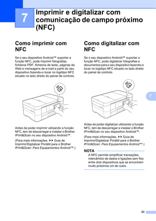 23
7
7
Como imprimir com
NFC 7
Se o seu dispositivo Android™ suportar a
função NFC, pode imprimir fotografias,
ficheiros PDF, ficheiros de texto, páginas da
Web e mensagens de e-mail a partir do seu
dispositivo fazendo-o tocar no logótipo NFC
situado no lado direito do painel de controlo.
Antes de poder imprimir utilizando a função
NFC, tem de descarregar e instalar o Brother
iPrint&Scan no seu dispositivo Android™.
(Para mais informações, uu Guia de
Imprimir/Digitalizar Portátil para o Brother
iPrint&Scan: Para Equipamentos Android™.)
Como digitalizar com
NFC 7
Se o seu dispositivo Android™ suportar a
função NFC, pode digitalizar fotografias e
documentos para o seu dispositivo fazendo-o
tocar no logótipo NFC situado no lado direito
do painel de controlo.
Antes de poder digitalizar utilizando a função
NFC, tem de descarregar e instalar o Brother
iPrint&Scan no seu dispositivo Android™.
(Para mais informações, uu Guia de
Imprimir/Digitalizar Portátil para o Brother
iPrint&Scan: Para Equipamentos Android™.)
NOTA
A NFC permite simplificar transações,
intercâmbio de dados e ligações sem fios
entre dois dispositivos que se encontram
muito próximos um do outro.
Imprimir e digitalizar com
comunicação de campo próximo
(NFC) 7
 