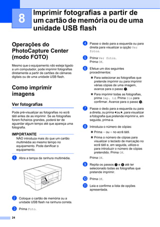 24
8
Operações do
PhotoCapture Center
(modo FOTO) 8
Mesmo que o equipamento não esteja ligado
a um computador, pode imprimir fotografias
diretamente a partir de cartões de câmaras
digitais ou de uma unidade USB flash.
Como imprimir
imagens 8
Ver fotografias 8
Pode pré-visualizar as fotografias no ecrã
tátil antes de as imprimir. Se as fotografias
forem ficheiros grandes, poderá ter de
aguardar algum tempo até que apareça uma
fotografia.
IMPORTANTE
NÃO introduza mais do que um cartão
multimédia ao mesmo tempo no
equipamento. Pode danificar o
equipamento.
a Abra a tampa da ranhura multimédia.
b Coloque o cartão de memória ou a
unidade USB flash na ranhura correta.
c Prima Foto.
d Passe o dedo para a esquerda ou para
direita para visualizar a opção Ver
fotos.
e Prima Ver fotos.
Prima OK.
f Efetue um dos seguintes
procedimentos:
 Para selecionar as fotografias que
pretende imprimir ou para imprimir
várias cópias de uma imagem,
avance para o passo g.
 Para imprimir todas as fotografias,
prima Imp. td. Prima Sim para
confirmar. Avance para o passo j.
g Passe o dedo para a esquerda ou para
a direita, ou prima d ou c, para visualizar
a fotografia que pretende imprimir e, em
seguida, prima-a.
h Introduza o número de cópias:
 Prima - ou + no ecrã tátil.
 Prima o número de cópias para
visualizar o teclado de marcação no
ecrã tátil e, em seguida, utilize-o
para introduzir o número de cópias
pretendido. Prima OK.
Prima OK.
i Repita os passos g e h até ter
selecionado todas as fotografias que
pretende imprimir.
j Prima OK.
k Leia e confirme a lista de opções
apresentada.
Imprimir fotografias a partir de
um cartão de memória ou de uma
unidade USB flash 8
 