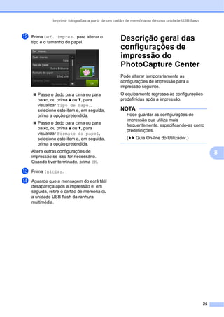 Imprimir fotografias a partir de um cartão de memória ou de uma unidade USB flash
25
8
l Prima Def. impres. para alterar o
tipo e o tamanho do papel.
 Passe o dedo para cima ou para
baixo, ou prima a ou b, para
visualizar Tipo de Papel,
selecione este item e, em seguida,
prima a opção pretendida.
 Passe o dedo para cima ou para
baixo, ou prima a ou b, para
visualizar Formato do papel,
selecione este item e, em seguida,
prima a opção pretendida.
Altere outras configurações de
impressão se isso for necessário.
Quando tiver terminado, prima OK.
m Prima Iniciar.
n Aguarde que a mensagem do ecrã tátil
desapareça após a impressão e, em
seguida, retire o cartão de memória ou
a unidade USB flash da ranhura
multimédia.
Descrição geral das
configurações de
impressão do
PhotoCapture Center 8
Pode alterar temporariamente as
configurações de impressão para a
impressão seguinte.
O equipamento regressa às configurações
predefinidas após a impressão.
NOTA
Pode guardar as configurações de
impressão que utiliza mais
frequentemente, especificando-as como
predefinições.
(uu Guia On-line do Utilizador.)
 