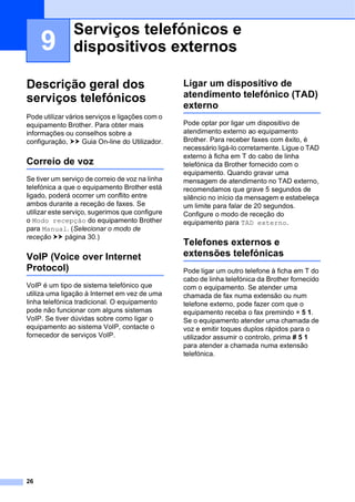 26
9
Descrição geral dos
serviços telefónicos 9
Pode utilizar vários serviços e ligações com o
equipamento Brother. Para obter mais
informações ou conselhos sobre a
configuração, uu Guia On-line do Utilizador.
Correio de voz 9
Se tiver um serviço de correio de voz na linha
telefónica a que o equipamento Brother está
ligado, poderá ocorrer um conflito entre
ambos durante a receção de faxes. Se
utilizar este serviço, sugerimos que configure
o Modo recepção do equipamento Brother
para Manual. (Selecionar o modo de
receção uu página 30.)
VoIP (Voice over Internet
Protocol) 9
VoIP é um tipo de sistema telefónico que
utiliza uma ligação à Internet em vez de uma
linha telefónica tradicional. O equipamento
pode não funcionar com alguns sistemas
VoIP. Se tiver dúvidas sobre como ligar o
equipamento ao sistema VoIP, contacte o
fornecedor de serviços VoIP.
Ligar um dispositivo de
atendimento telefónico (TAD)
externo 9
Pode optar por ligar um dispositivo de
atendimento externo ao equipamento
Brother. Para receber faxes com êxito, é
necessário ligá-lo corretamente. Ligue o TAD
externo à ficha em T do cabo de linha
telefónica da Brother fornecido com o
equipamento. Quando gravar uma
mensagem de atendimento no TAD externo,
recomendamos que grave 5 segundos de
silêncio no início da mensagem e estabeleça
um limite para falar de 20 segundos.
Configure o modo de receção do
equipamento para TAD externo.
Telefones externos e
extensões telefónicas 9
Pode ligar um outro telefone à ficha em T do
cabo de linha telefónica da Brother fornecido
com o equipamento. Se atender uma
chamada de fax numa extensão ou num
telefone externo, pode fazer com que o
equipamento receba o fax premindo l 5 1.
Se o equipamento atender uma chamada de
voz e emitir toques duplos rápidos para o
utilizador assumir o controlo, prima # 5 1
para atender a chamada numa extensão
telefónica.
Serviços telefónicos e
dispositivos externos 9
 