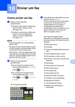 27
10
10
Como enviar um fax 10
a Efetue um dos seguintes
procedimentos:
 Coloque o documento voltado para
baixo no ADF. (Utilizar o ADF
uu página 16.)
 Coloque o documento voltado para
baixo no vidro do digitalizador.
(Utilizar o vidro do digitalizador
uu página 17.)
NOTA
• Para enviar faxes com várias páginas,
utilize o ADF.
• Se enviar um fax monocromático a partir
do ADF quando a memória estiver cheia,
o fax será enviado em tempo real.
• Pode utilizar o vidro do digitalizador para
enviar por fax uma página de um livro de
cada vez. Os documentos podem ter um
tamanho até A4 ou Letter.
b Efetue um dos seguintes
procedimentos:
 Se a função Pré-visualizar faxes
estiver configurada para Desligar,
prima (Fax).
 Se a função Pré-visualizar faxes
estiver configurada para Ligado,
prima (Fax) e (A enviar
Faxes).
 O ecrã tátil apresenta:
c Para alterar as configurações de envio
de faxes, prima Opções.
Passe o dedo para cima ou para baixo,
ou prima a ou b, para percorrer as
configurações de fax. Quando a
configuração que pretende for
apresentada, prima-a e selecione a sua
opção. Quando tiver terminado de
alterar as opções, prima OK.
Para mais informações sobre
operações e configurações avançadas
de envio de faxes, uu Guia On-line do
Utilizador.
 Resolução de fax
 Contraste
 Tamanho da digitalização através do
vidro
 Transmissão de faxes a cores
 Pré-visualizar um fax a enviar
 Envio de um fax após o final de uma
chamada
 Distribuição
 Transmissão em tempo real
 Modo internacional
 Fax programado
 Transmissão de lote
 Cancelar tarefas em espera
 Configurar nova predefinição
 Reposição de fábrica
 Transmissão por polling
 Relatório de verificação da
transmissão
Enviar um fax 10
 
