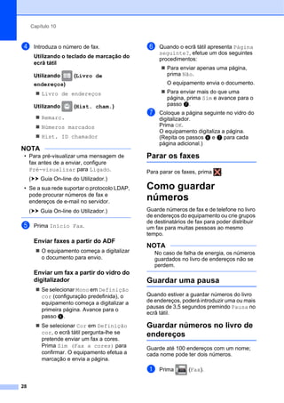 Capítulo 10
28
d Introduza o número de fax.
Utilizando o teclado de marcação do
ecrã tátil
Utilizando (Livro de
endereços)
 Livro de endereços
Utilizando (Hist. cham.)
 Remarc.
 Números marcados
 Hist. ID chamador
NOTA
• Para pré-visualizar uma mensagem de
fax antes de a enviar, configure
Pré-visualizar para Ligado.
(uu Guia On-line do Utilizador.)
• Se a sua rede suportar o protocolo LDAP,
pode procurar números de fax e
endereços de e-mail no servidor.
(uu Guia On-line do Utilizador.)
e Prima Início Fax.
Enviar faxes a partir do ADF 10
 O equipamento começa a digitalizar
o documento para envio.
Enviar um fax a partir do vidro do
digitalizador 10
 Se selecionar Mono em Definição
cor (configuração predefinida), o
equipamento começa a digitalizar a
primeira página. Avance para o
passo f.
 Se selecionar Cor em Definição
cor, o ecrã tátil pergunta-lhe se
pretende enviar um fax a cores.
Prima Sim (Fax a cores) para
confirmar. O equipamento efetua a
marcação e envia a página.
f Quando o ecrã tátil apresenta Página
seguinte?, efetue um dos seguintes
procedimentos:
 Para enviar apenas uma página,
prima Não.
O equipamento envia o documento.
 Para enviar mais do que uma
página, prima Sim e avance para o
passo g.
g Coloque a página seguinte no vidro do
digitalizador.
Prima OK.
O equipamento digitaliza a página.
(Repita os passos f e g para cada
página adicional.)
Parar os faxes 10
Para parar os faxes, prima .
Como guardar
números 10
Guarde números de fax e de telefone no livro
de endereços do equipamento ou crie grupos
de destinatários de fax para poder distribuir
um fax para muitas pessoas ao mesmo
tempo.
NOTA
No caso de falha de energia, os números
guardados no livro de endereços não se
perdem.
Guardar uma pausa 10
Quando estiver a guardar números do livro
de endereços, poderá introduzir uma ou mais
pausas de 3,5 segundos premindo Pausa no
ecrã tátil.
Guardar números no livro de
endereços 10
Guarde até 100 endereços com um nome;
cada nome pode ter dois números.
a Prima (Fax).
 