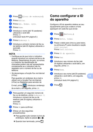 Enviar um fax
29
10
b Prima (Livro de endereços).
c Prima Editar.
d Prima Adi. Ender. novo.
e Prima Nome.
f Introduza o nome (até 16 carateres)
utilizando o ecrã tátil.
Prima OK.
(Introduzir texto uu página 8.)
g Prima Endereço 1.
h Introduza o primeiro número de fax ou
de telefone (até 20 dígitos) utilizando o
ecrã tátil.
Prima OK.
NOTA
• Certifique-se de que inclui o indicativo
quando introduzir um número de fax ou de
telefone. Dependendo do país, os nomes
e o histórico de identificação de
chamadas podem não ser apresentados
corretamente se o indicativo não for
registado com o número de fax ou de
telefone.
• Se descarregou a função Fax via Internet
(I-Fax):
Para guardar um endereço de e-mail a
utilizar com a função Fax via Internet
(I-Fax) ou Digitalizar para servidor de
E-mail, prima , introduza o endereço
de e-mail e, em seguida, prima OK.
i Para guardar um segundo número de
fax ou de telefone, prima Endereço 2.
Introduza o número de fax ou de
telefone (até 20 dígitos) utilizando o
ecrã tátil.
Prima OK.
j Prima OK para confirmar.
k Efetue um dos seguintes
procedimentos:
 Para guardar outro número no livro de
endereços, repita os passos c a j.
 Quando tiver terminado, prima .
Como configurar a ID
do aparelho 10
Configure a ID do aparelho relativa ao seu
equipamento para que a data e a hora
apareçam em cada fax que enviar.
a Prima (Definiç.).
b Prima Defin. todas.
c Passe o dedo para cima ou para baixo,
ou prima a ou b, para visualizar a opção
Conf.inicial.
Prima Conf.inicial.
d Prima ID do aparelho.
e Prima Fax.
f Introduza o seu número de fax (até
20 dígitos) utilizando o ecrã tátil e, em
seguida, prima OK.
g Prima Nome.
h Introduza o seu nome (até 20 carateres)
utilizando o ecrã tátil e, em seguida,
prima OK.
(Introduzir texto uu página 8.)
i Prima .
 