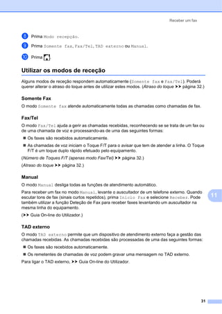 Receber um fax
31
11
h Prima Modo recepção.
i Prima Somente fax, Fax/Tel, TAD externo ou Manual.
j Prima .
Utilizar os modos de receção 11
Alguns modos de receção respondem automaticamente (Somente fax e Fax/Tel). Poderá
querer alterar o atraso do toque antes de utilizar estes modos. (Atraso do toque uu página 32.)
Somente Fax 11
O modo Somente fax atende automaticamente todas as chamadas como chamadas de fax.
Fax/Tel 11
O modo Fax/Tel ajuda a gerir as chamadas recebidas, reconhecendo se se trata de um fax ou
de uma chamada de voz e processando-as de uma das seguintes formas:
 Os faxes são recebidos automaticamente.
 As chamadas de voz iniciam o Toque F/T para o avisar que tem de atender a linha. O Toque
F/T é um toque duplo rápido efetuado pelo equipamento.
(Número de Toques F/T (apenas modo Fax/Tel) uu página 32.)
(Atraso do toque uu página 32.)
Manual 11
O modo Manual desliga todas as funções de atendimento automático.
Para receber um fax no modo Manual, levante o auscultador de um telefone externo. Quando
escutar tons de fax (sinais curtos repetidos), prima Início Fax e selecione Receber. Pode
também utilizar a função Deteção de Fax para receber faxes levantando um auscultador na
mesma linha do equipamento.
(uu Guia On-line do Utilizador.)
TAD externo 11
O modo TAD externo permite que um dispositivo de atendimento externo faça a gestão das
chamadas recebidas. As chamadas recebidas são processadas de uma das seguintes formas:
 Os faxes são recebidos automaticamente.
 Os remetentes de chamadas de voz podem gravar uma mensagem no TAD externo.
Para ligar o TAD externo, uu Guia On-line do Utilizador.
 