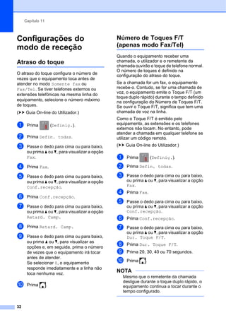Capítulo 11
32
Configurações do
modo de receção 11
Atraso do toque 11
O atraso do toque configura o número de
vezes que o equipamento toca antes de
atender no modo Somente fax ou
Fax/Tel. Se tiver telefones externos ou
extensões telefónicas na mesma linha do
equipamento, selecione o número máximo
de toques.
(uu Guia On-line do Utilizador.)
a Prima (Definiç.).
b Prima Defin. todas.
c Passe o dedo para cima ou para baixo,
ou prima a ou b, para visualizar a opção
Fax.
d Prima Fax.
e Passe o dedo para cima ou para baixo,
ou prima a ou b, para visualizar a opção
Conf.recepção.
f Prima Conf.recepção.
g Passe o dedo para cima ou para baixo,
ou prima a ou b, para visualizar a opção
Retard. Camp.
h Prima Retard. Camp.
i Passe o dedo para cima ou para baixo,
ou prima a ou b, para visualizar as
opções e, em seguida, prima o número
de vezes que o equipamento irá tocar
antes de atender.
Se selecionar 0, o equipamento
responde imediatamente e a linha não
toca nenhuma vez.
j Prima .
Número de Toques F/T
(apenas modo Fax/Tel) 11
Quando o equipamento receber uma
chamada, o utilizador e o remetente da
chamada ouvirão o toque de telefone normal.
O número de toques é definido na
configuração do atraso do toque.
Se a chamada for um fax, o equipamento
recebe-o. Contudo, se for uma chamada de
voz, o equipamento emite o Toque F/T (um
toque duplo rápido) durante o tempo definido
na configuração do Número de Toques F/T.
Se ouvir o Toque F/T, significa que tem uma
chamada de voz na linha.
Como o Toque F/T é emitido pelo
equipamento, as extensões e os telefones
externos não tocam. No entanto, pode
atender a chamada em qualquer telefone se
utilizar um código remoto.
(uu Guia On-line do Utilizador.)
a Prima (Definiç.).
b Prima Defin. todas.
c Passe o dedo para cima ou para baixo,
ou prima a ou b, para visualizar a opção
Fax.
d Prima Fax.
e Passe o dedo para cima ou para baixo,
ou prima a ou b, para visualizar a opção
Conf.recepção.
f Prima Conf.recepção.
g Passe o dedo para cima ou para baixo,
ou prima a ou b, para visualizar a opção
Dur. Toque F/T.
h Prima Dur. Toque F/T.
i Prima 20, 30, 40 ou 70 segundos.
j Prima .
NOTA
Mesmo que o remetente da chamada
desligue durante o toque duplo rápido, o
equipamento continua a tocar durante o
tempo configurado.
 