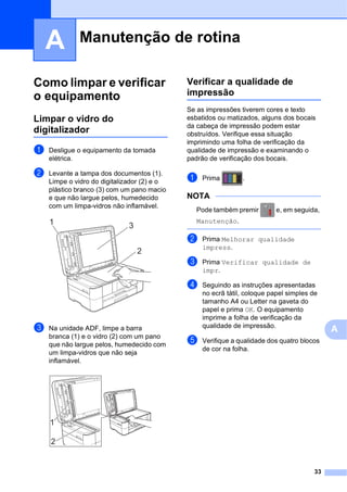 33
A
A
Como limpar e verificar
o equipamento A
Limpar o vidro do
digitalizador A
a Desligue o equipamento da tomada
elétrica.
b Levante a tampa dos documentos (1).
Limpe o vidro do digitalizador (2) e o
plástico branco (3) com um pano macio
e que não largue pelos, humedecido
com um limpa-vidros não inflamável.
c Na unidade ADF, limpe a barra
branca (1) e o vidro (2) com um pano
que não largue pelos, humedecido com
um limpa-vidros que não seja
inflamável.
Verificar a qualidade de
impressão A
Se as impressões tiverem cores e texto
esbatidos ou matizados, alguns dos bocais
da cabeça de impressão podem estar
obstruídos. Verifique essa situação
imprimindo uma folha de verificação da
qualidade de impressão e examinando o
padrão de verificação dos bocais.
a Prima .
NOTA
Pode também premir e, em seguida,
Manutenção.
b Prima Melhorar qualidade
impress.
c Prima Verificar qualidade de
impr.
d Seguindo as instruções apresentadas
no ecrã tátil, coloque papel simples de
tamanho A4 ou Letter na gaveta do
papel e prima OK. O equipamento
imprime a folha de verificação da
qualidade de impressão.
e Verifique a qualidade dos quatro blocos
de cor na folha.
Manutenção de rotina A
2
1 3
2
1
 