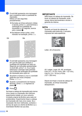 34
f O ecrã tátil apresenta uma mensagem
que o questiona sobre a qualidade de
impressão.
Efetue um dos seguintes
procedimentos:
 Se todas as linhas estiverem nítidas
e visíveis, prima Não para terminar a
verificação da qualidade de
impressão e, em seguida, avance
para o passo j.
 Se faltarem linhas curtas, como
indicado na ilustração, prima Sim.
g O ecrã tátil apresenta uma mensagem
em que lhe pede que verifique a
qualidade de impressão de cada cor.
Seguindo as instruções apresentadas
no ecrã tátil, prima 1, 2, 3 ou 4 para
selecionar o exemplo mais parecido
com a folha de verificação da qualidade
de impressão para cada cor.
h Se premir o número 2, 3 ou 4, o ecrã tátil
pede-lhe que inicie a limpeza.
Prima Iniciar.
i Quando o procedimento de limpeza
terminar, prima Sim e regresse ao
passo d.
j Prima .
Se limpar a cabeça de impressão pelo menos
cinco vezes e a impressão não melhorar,
experimente instalar um novo cartucho
Innobella original da Brother para cada cor
problemática. Experimente limpar a cabeça
de impressão até mais cinco vezes. Se a
impressão não tiver melhorado, contacte o
serviço de apoio ao cliente da Brother ou o
revendedor Brother da sua área.
IMPORTANTE
NÃO toque na cabeça de impressão. Se
tocar na cabeça de impressão, pode
causar danos permanentes e anular a
garantia da mesma.
NOTA
Quando um bocal da cabeça de
impressão está obstruído, a amostra
impressa tem esta aparência.
Letter, A4 e Executive
A3, Ledger, Legal, A5, A6, envelopes,
Foto (10 × 15 cm), Foto L (89 × 127 mm),
Foto 2L (13 × 18 cm) e Ficha
(127 × 203 mm)
Depois de limpar o bocal da cabeça de
impressão, as linhas horizontais
desaparecem.
OK Má
 