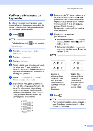 Manutenção de rotina
35
A
Verificar o alinhamento da
impressão A
Se o texto impresso ficar impreciso ou as
imagens ficarem desbotadas, poderá ter de
ajustar o alinhamento da impressão depois
de transportar o equipamento.
a Prima .
NOTA
Pode também premir e, em seguida,
Manutenção.
b Prima Melhorar qualidade
impress.
c Prima Alinhamento.
d Prima Seguinte.
e Passe o dedo para cima ou para baixo,
ou prima a ou b, para visualizar o
tamanho de papel que necessita de um
ajuste no alinhamento da impressão e,
em seguida, prima-o.
f Prima Alinhamento básico ou
Alinhamento avançado.
g Seguindo as instruções apresentadas
no ecrã tátil, coloque papel simples do
tamanho selecionado na gaveta do
papel ou na ranhura de alimentação
manual e, em seguida, prima Iniciar.
O equipamento imprime a folha de
verificação do alinhamento.
h Para o padrão “A”, passe o dedo para
cima ou para baixo, ou prima a ou b,
para visualizar o número do teste de
impressão que tem as faixas verticais
menos visíveis (1-9) e, em seguida,
prima-o. Prima depois OK.
No exemplo, o número 6 é a escolha
mais adequada.
i Efetue um dos seguintes
procedimentos:
 Se tiver selecionado Alinhamento
básico, repita o passo h para os
padrões B a H.
 Se tiver selecionado Alinhamento
avançado, repita o passo h para os
padrões B a Z.
NOTA
j Prima .
NOTA
Para mais informações sobre a limpeza e
a verificação do equipamento, uu Guia
On-line do Utilizador.
i
Quando o
alinhamento da
impressão não
está ajustado
corretamente, o
texto fica com um
aspeto
desfocado.
Depois de o
alinhamento da
impressão estar
corretamente
ajustado, o texto
fica com um
aspeto nítido.
 