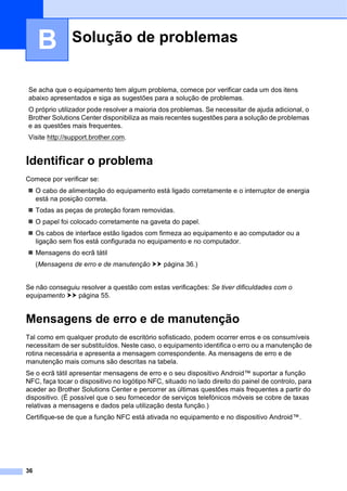 36
B
Identificar o problema B
Comece por verificar se:
 O cabo de alimentação do equipamento está ligado corretamente e o interruptor de energia
está na posição correta.
 Todas as peças de proteção foram removidas.
 O papel foi colocado corretamente na gaveta do papel.
 Os cabos de interface estão ligados com firmeza ao equipamento e ao computador ou a
ligação sem fios está configurada no equipamento e no computador.
 Mensagens do ecrã tátil
(Mensagens de erro e de manutenção uu página 36.)
Se não conseguiu resolver a questão com estas verificações: Se tiver dificuldades com o
equipamento uu página 55.
Mensagens de erro e de manutenção B
Tal como em qualquer produto de escritório sofisticado, podem ocorrer erros e os consumíveis
necessitam de ser substituídos. Neste caso, o equipamento identifica o erro ou a manutenção de
rotina necessária e apresenta a mensagem correspondente. As mensagens de erro e de
manutenção mais comuns são descritas na tabela.
Se o ecrã tátil apresentar mensagens de erro e o seu dispositivo Android™ suportar a função
NFC, faça tocar o dispositivo no logótipo NFC, situado no lado direito do painel de controlo, para
aceder ao Brother Solutions Center e percorrer as últimas questões mais frequentes a partir do
dispositivo. (É possível que o seu fornecedor de serviços telefónicos móveis se cobre de taxas
relativas a mensagens e dados pela utilização desta função.)
Certifique-se de que a função NFC está ativada no equipamento e no dispositivo Android™.
Solução de problemas B
Se acha que o equipamento tem algum problema, comece por verificar cada um dos itens
abaixo apresentados e siga as sugestões para a solução de problemas.
O próprio utilizador pode resolver a maioria dos problemas. Se necessitar de ajuda adicional, o
Brother Solutions Center disponibiliza as mais recentes sugestões para a solução de problemas
e as questões mais frequentes.
Visite http://support.brother.com.
 