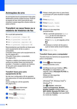 46
Animações de erro B
As animações de erro apresentam instruções
detalhadas quando o papel encrava. Pode ler
os passos ao seu ritmo premindo c para
visualizar o passo seguinte e d para voltar ao
passo anterior.
Transferir os seus faxes ou o
relatório de histórico de fax B
Se o ecrã tátil apresentar:
 Não é possível limpar XX
 Não é possível iniciar XX
 Não é possível imprimir XX
 Não é possível Digitaliz XX
Recomendamos que transfira os faxes para
outro equipamento de fax ou para o
computador.
(Transferir faxes para outro equipamento de
fax uu página 46.)
(Transferir faxes para o computador
uu página 46.)
Transfira o relatório de histórico de fax para
verificar se existem faxes que precise de
transferir. (Transferir o relatório de histórico
de fax para outro equipamento de fax
uu página 47.)
Transferir faxes para outro
equipamento de fax B
Se não tiver configurado a ID do aparelho,
não pode entrar no modo de transferência de
faxes.
(Como configurar a ID do aparelho
uu página 29.)
a Prima para interromper
temporariamente o erro.
b Prima (Definiç.).
c Prima Defin. todas.
d Passe o dedo para cima ou para baixo,
ou prima a ou b, para visualizar a opção
Serviço.
e Prima Serviço.
f Prima Transf. Dados.
g Prima Transfêr. Fax.
h Efetue um dos seguintes
procedimentos:
 Se o ecrã tátil apresentar Nenhum
dado, já não há mais faxes na
memória do equipamento.
Prima Fechar e, em seguida, prima
.
 Introduza o número de fax para o
qual os faxes serão encaminhados.
i Prima Início Fax.
Transferir faxes para o computador B
Transfira faxes da memória do equipamento
para o computador.
a Prima para interromper
temporariamente o erro.
b Certifique-se de que instalou o MFL-
Pro Suite no computador e, em
seguida, ative a Receção PC-FAX no
computador.
Efetue um dos seguintes
procedimentos:
(Windows®
XP, Windows Vista®
e
Windows®
7)
Em (Iniciar), selecione
Todos os Programas, Brother,
Brother Utilities (Utilitários Brother),
MFC-XXXX, Receção PC-FAX e, por
fim, selecione Receber. (em que XXXX
é o nome do modelo)
 