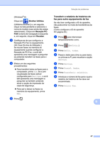 Solução de problemas
47
B
(Windows®
8)
Clique em (Brother Utilities
(Utilitários Brother)) e, em seguida,
clique na lista pendente e selecione o
nome do modelo (caso ainda não esteja
selecionado). Clique em Receção PC-
FAX na barra de navegação à esquerda
e, em seguida, clique em Receber.
c Certifique-se de que configurou a
Receção PC-Fax no equipamento.
(uu Guia On-line do Utilizador.)
Se houver faxes na memória do
equipamento quando configurar a
Receção de PC-Fax, o ecrã tátil
apresenta uma mensagem a perguntar
se pretende transferir os faxes para o
computador.
d Efetue um dos seguintes
procedimentos:
 Para transferir todos os faxes para o
computador, prima Sim. Se a pré-
visualização de faxes estiver
configurada para Desligar, o ecrã
tátil apresenta uma mensagem a
perguntar se também pretende
ativar a opção de impressão de
cópia de segurança.
 Para sair e deixar os faxes na
memória do equipamento, prima
Não.
e Prima .
Transferir o relatório de histórico de
fax para outro equipamento de fax B
Se não tiver configurado a ID do aparelho,
não pode entrar no modo de transferência de
faxes.
(Como configurar a ID do aparelho
uu página 29.)
a Prima para interromper
temporariamente o erro.
b Prima (Definiç.).
c Prima Defin. todas.
d Passe o dedo para cima ou para baixo,
ou prima a ou b, para visualizar a opção
Serviço.
e Prima Serviço.
f Prima Transf. Dados.
g Prima Transferir relatório.
h Introduza o número de fax para o qual o
relatório de histórico de fax deve ser
encaminhado.
i Prima Início Fax.
 