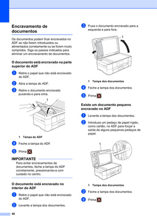 48
Encravamento de
documentos B
Os documentos podem ficar encravados no
ADF se não forem introduzidos ou
alimentados corretamente ou se forem muito
compridos. Siga os passos indicados para
eliminar um encravamento de documentos.
O documento está encravado na parte
superior do ADF B
a Retire o papel que não está encravado
do ADF.
b Abra a tampa do ADF.
c Retire o documento encravado
puxando-o para cima.
1 Tampa do ADF
d Feche a tampa do ADF.
e Prima .
IMPORTANTE
Para evitar encravamentos de
documentos, feche a tampa do ADF
corretamente, pressionando-a com
cuidado no centro.
O documento está encravado no
interior do ADF B
a Retire o papel que não está encravado
do ADF.
b Levante a tampa dos documentos.
c Puxe o documento encravado para a
esquerda e para fora.
1 Tampa dos documentos
d Feche a tampa dos documentos.
e Prima .
Existe um documento pequeno
encravado no ADF B
a Levante a tampa dos documentos.
b Introduza um pedaço de papel rígido,
como cartão, no ADF para forçar a
saída de alguns pequenos pedaços de
papel.
1 Tampa dos documentos
c Feche a tampa dos documentos.
d Prima .
1
1
1
 