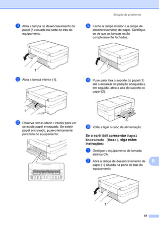 Solução de problemas
51
B
k Abra a tampa de desencravamento de
papel (1) situada na parte de trás do
equipamento.
l Abra a tampa interior (1).
m Observe com cuidado o interior para ver
se existe papel encravado. Se existir
papel encravado, puxe-o lentamente
para fora do equipamento.
n Feche a tampa interior e a tampa de
desencravamento de papel. Certifique-
se de que as tampas estão
completamente fechadas.
o Puxe para fora o suporte do papel (1)
até o encaixar na posição adequada e,
em seguida, abra a aba do suporte do
papel (2).
p Volte a ligar o cabo de alimentação.
Se o ecrã tátil apresentar Papel
Encravado [Rear], siga estas
instruções: B
a Desligue o equipamento da tomada
elétrica CA.
b Abra a tampa de desencravamento de
papel (1) situada na parte de trás do
equipamento.
1
1 2
1
1
 