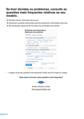 iv
Se tiver dúvidas ou problemas, consulte as
questões mais frequentes relativas ao seu
modelo.
 Permitem efetuar vários tipos de procura
 Apresentam questões relacionadas para lhe proporcionar informações adicionais
 São atualizadas regularmente com base nos comentários dos clientes
* A página inicial das questões mais frequentes (FAQ) varia em função do modelo.
Onde posso encontrar estas questões mais frequentes?
Brother Solutions Center
http://support.brother.com
 