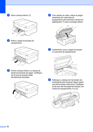 52
c Abra a tampa interior (1).
d Retire o papel encravado do
equipamento.
e Feche a tampa interior e a tampa de
desencravamento de papel. Certifique-
se de que as tampas estão
devidamente fechadas.
f Com ambas as mãos, utilize as pegas
existentes em cada lado do
equipamento para levantar a tampa do
digitalizador (1) para a posição aberta.
g Lentamente, puxe o papel encravado
(1) para fora do equipamento.
h Desloque a cabeça de impressão (se
necessário) para alcançar algum papel
que tenha ficado nesta zona. Certifique-
se de que não fica papel encravado nos
cantos do equipamento (1) e (2).
1
1
1
1
2
 