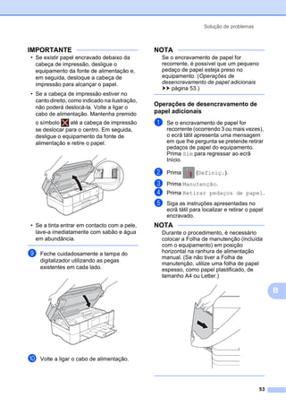Solução de problemas
53
B
IMPORTANTE
• Se existir papel encravado debaixo da
cabeça de impressão, desligue o
equipamento da fonte de alimentação e,
em seguida, desloque a cabeça de
impressão para alcançar o papel.
• Se a cabeça de impressão estiver no
canto direito, como indicado na ilustração,
não poderá deslocá-la. Volte a ligar o
cabo de alimentação. Mantenha premido
o símbolo até a cabeça de impressão
se deslocar para o centro. Em seguida,
desligue o equipamento da fonte de
alimentação e retire o papel.
• Se a tinta entrar em contacto com a pele,
lave-a imediatamente com sabão e água
em abundância.
i Feche cuidadosamente a tampa do
digitalizador utilizando as pegas
existentes em cada lado.
j Volte a ligar o cabo de alimentação.
NOTA
Se o encravamento de papel for
recorrente, é possível que um pequeno
pedaço de papel esteja preso no
equipamento. (Operações de
desencravamento de papel adicionais
uu página 53.)
Operações de desencravamento de
papel adicionais B
a Se o encravamento de papel for
recorrente (ocorrendo 3 ou mais vezes),
o ecrã tátil apresenta uma mensagem
em que lhe pergunta se pretende retirar
pedaços de papel do equipamento.
Prima Sim para regressar ao ecrã
Início.
b Prima (Definiç.).
c Prima Manutenção.
d Prima Retirar pedaços de papel.
e Siga as instruções apresentadas no
ecrã tátil para localizar e retirar o papel
encravado.
NOTA
Durante o procedimento, é necessário
colocar a Folha de manutenção (incluída
com o equipamento) em posição
horizontal na ranhura de alimentação
manual. (Se não tiver a Folha de
manutenção, utilize uma folha de papel
espesso, como papel plastificado, de
tamanho A4 ou Letter.)
 
