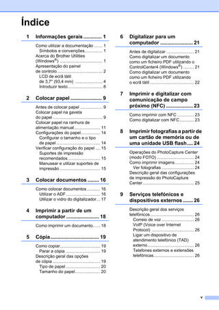 v
Índice
1 Informações gerais ............. 1
Como utilizar a documentação ....... 1
Símbolos e convenções............... 1
Acerca do Brother Utilities
(Windows®
) .................................... 1
Apresentação do painel
de controlo ...................................... 2
LCD de ecrã tátil
de 3,7" (93,4 mm) ....................... 4
Introduzir texto ............................. 8
2 Colocar papel ...................... 9
Antes de colocar papel ................... 9
Colocar papel na gaveta
do papel .......................................... 9
Colocar papel na ranhura de
alimentação manual...................... 11
Configurações do papel................ 14
Configurar o tamanho e o tipo
de papel ..................................... 14
Verificar configuração do papel .... 15
Suportes de impressão
recomendados ........................... 15
Manusear e utilizar suportes de
impressão .................................. 15
3 Colocar documentos ........ 16
Como colocar documentos ........... 16
Utilizar o ADF............................. 16
Utilizar o vidro do digitalizador... 17
4 Imprimir a partir de um
computador ....................... 18
Como imprimir um documento...... 18
5 Cópia.................................. 19
Como copiar.................................. 19
Parar a cópia ............................. 19
Descrição geral das opções
de cópia ........................................ 19
Tipo de papel ............................. 20
Tamanho do papel..................... 20
6 Digitalizar para um
computador ....................... 21
Antes de digitalizar ....................... 21
Como digitalizar um documento
como um ficheiro PDF utilizando o
ControlCenter4 (Windows®) ......... 21
Como digitalizar um documento
como um ficheiro PDF utilizando
o ecrã tátil ..................................... 22
7 Imprimir e digitalizar com
comunicação de campo
próximo (NFC) ................... 23
Como imprimir com NFC .............. 23
Como digitalizar com NFC............ 23
8 Imprimir fotografias a partir de
um cartão de memória ou de
uma unidade USB flash.... 24
Operações do PhotoCapture Center
(modo FOTO) ............................... 24
Como imprimir imagens................ 24
Ver fotografias ........................... 24
Descrição geral das configurações
de impressão do PhotoCapture
Center........................................... 25
9 Serviços telefónicos e
dispositivos externos ....... 26
Descrição geral dos serviços
telefónicos..................................... 26
Correio de voz ........................... 26
VoIP (Voice over Internet
Protocol) ................................... 26
Ligar um dispositivo de
atendimento telefónico (TAD)
externo....................................... 26
Telefones externos e extensões
telefónicas.................................. 26
 